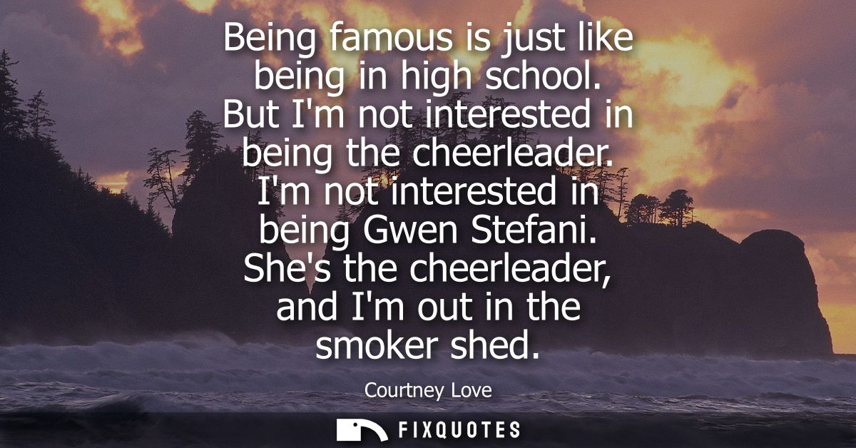 Being famous is just like being in high school. But Im not interested in being the cheerleader. Im not interested in bei