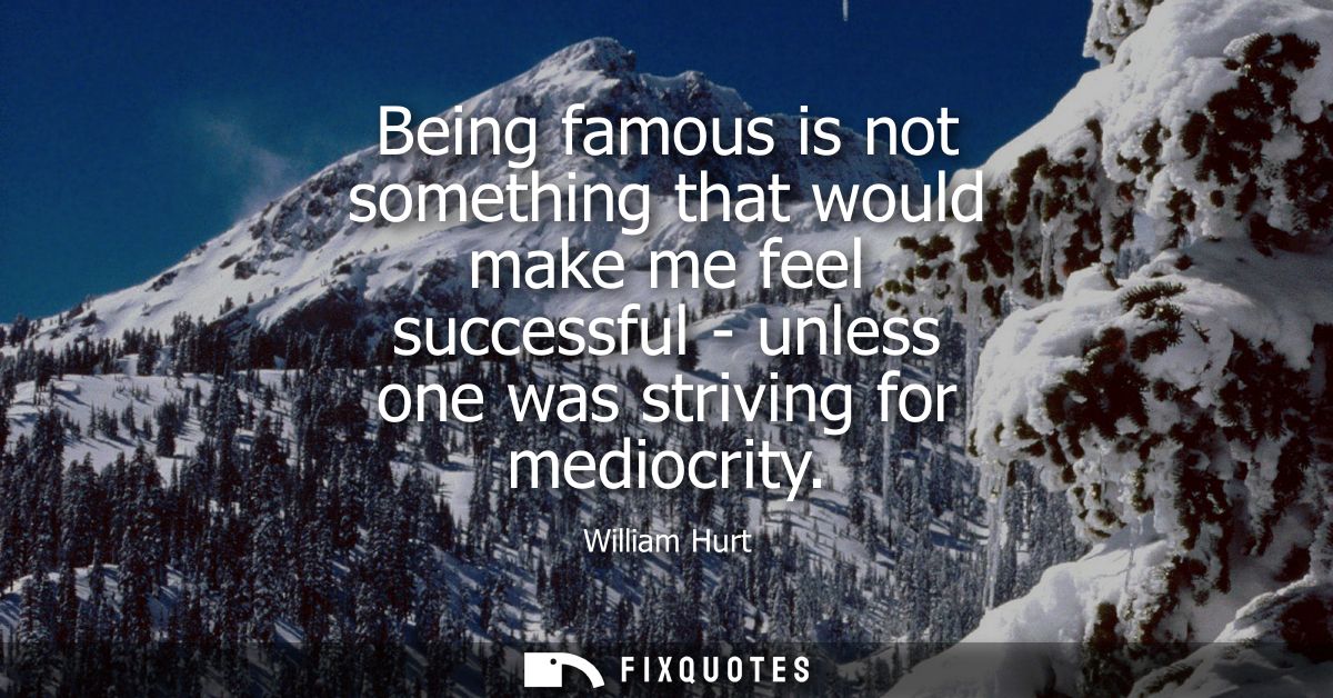 Being famous is not something that would make me feel successful - unless one was striving for mediocrity