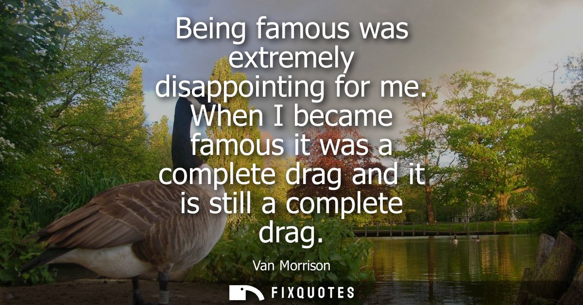 Being famous was extremely disappointing for me. When I became famous it was a complete drag and it is still a complete 