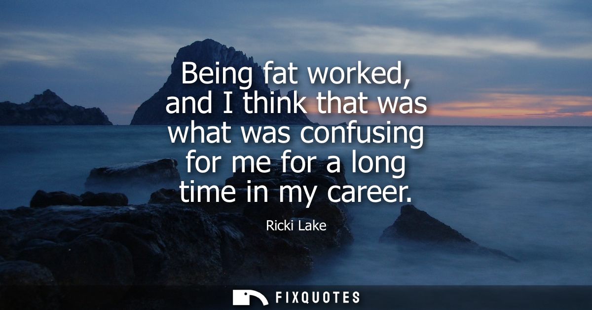Being fat worked, and I think that was what was confusing for me for a long time in my career