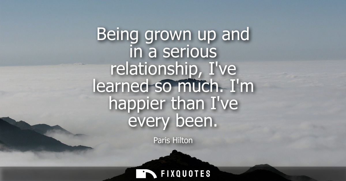 Being grown up and in a serious relationship, Ive learned so much. Im happier than Ive every been