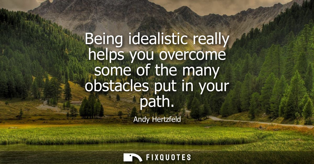 Being idealistic really helps you overcome some of the many obstacles put in your path