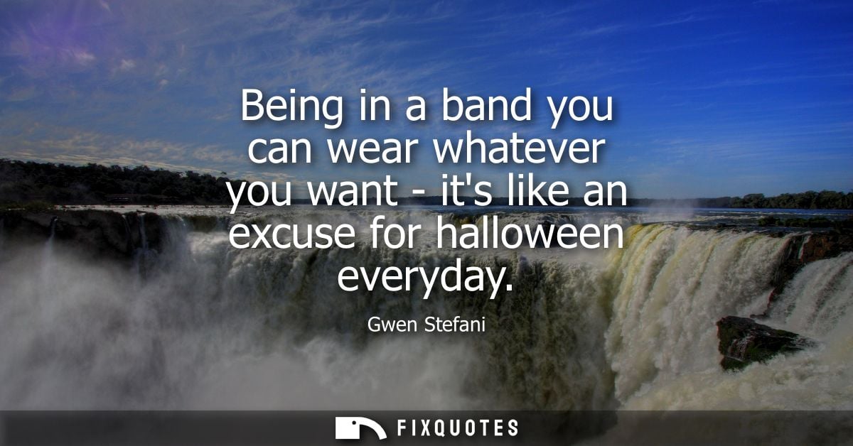 Being in a band you can wear whatever you want - its like an excuse for halloween everyday