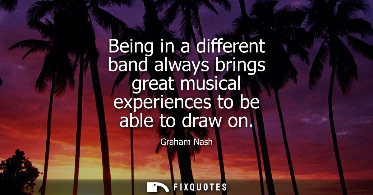 Being in a different band always brings great musical experiences to be able to draw on - Graham Nash
