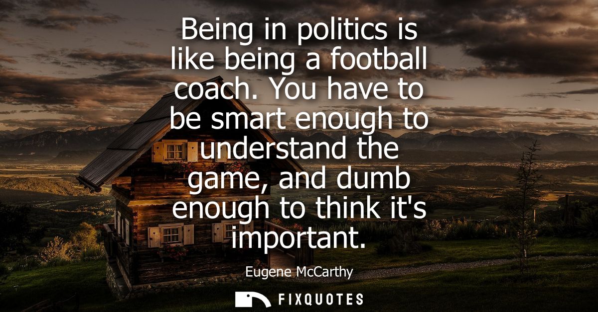 Being in politics is like being a football coach. You have to be smart enough to understand the game, and dumb enough to