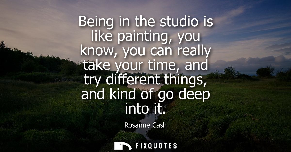 Being in the studio is like painting, you know, you can really take your time, and try different things, and kind of go 