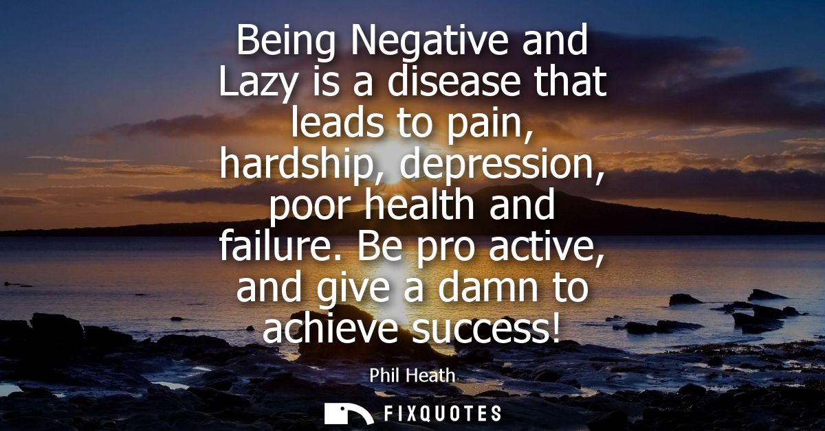 Being Negative and Lazy is a disease that leads to pain, hardship, depression, poor health and failure. Be pro active, a