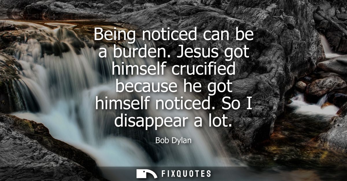 Being noticed can be a burden. Jesus got himself crucified because he got himself noticed. So I disappear a lot