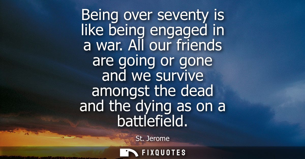 Being over seventy is like being engaged in a war. All our friends are going or gone and we survive amongst the dead and