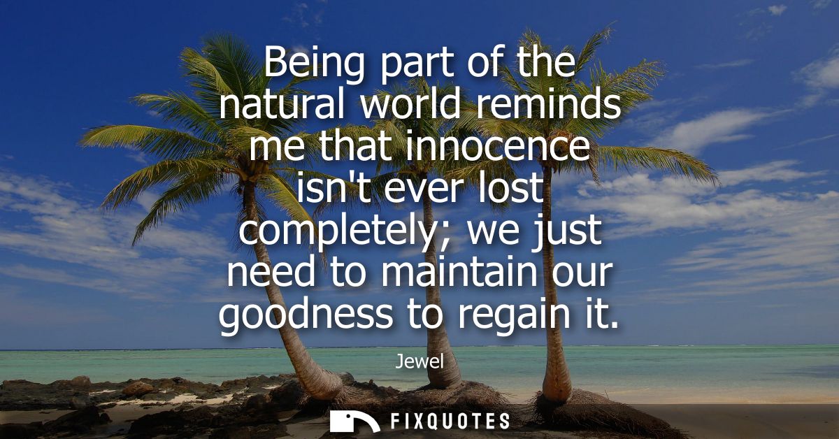 Being part of the natural world reminds me that innocence isnt ever lost completely we just need to maintain our goodnes