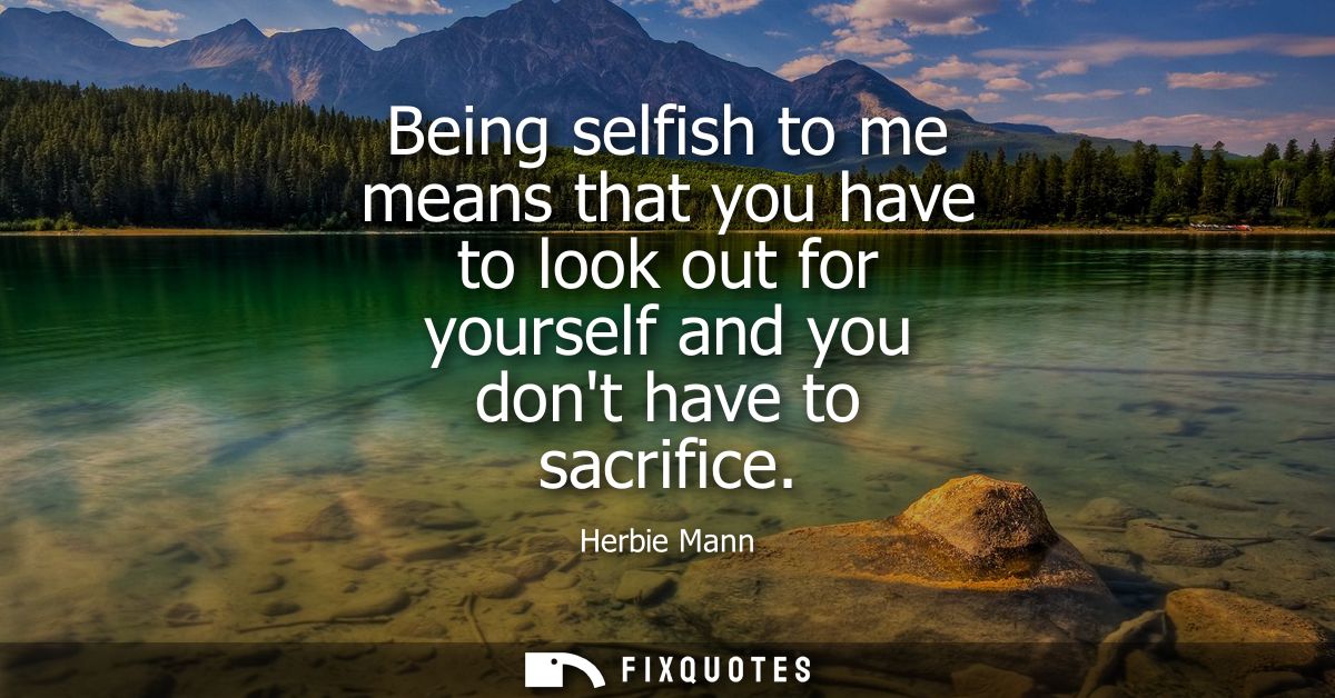 Being selfish to me means that you have to look out for yourself and you dont have to sacrifice