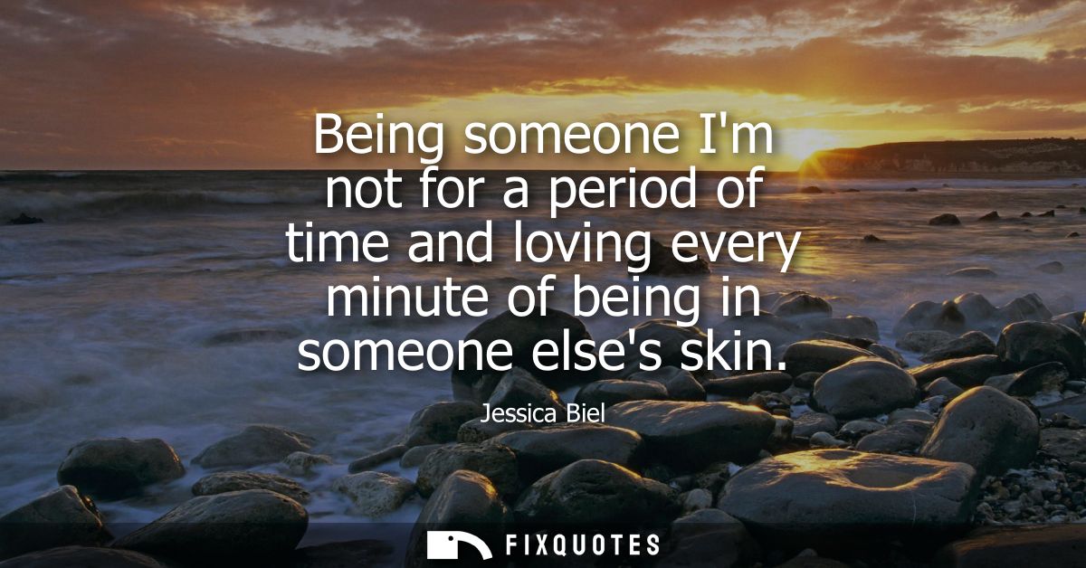 Being someone Im not for a period of time and loving every minute of being in someone elses skin