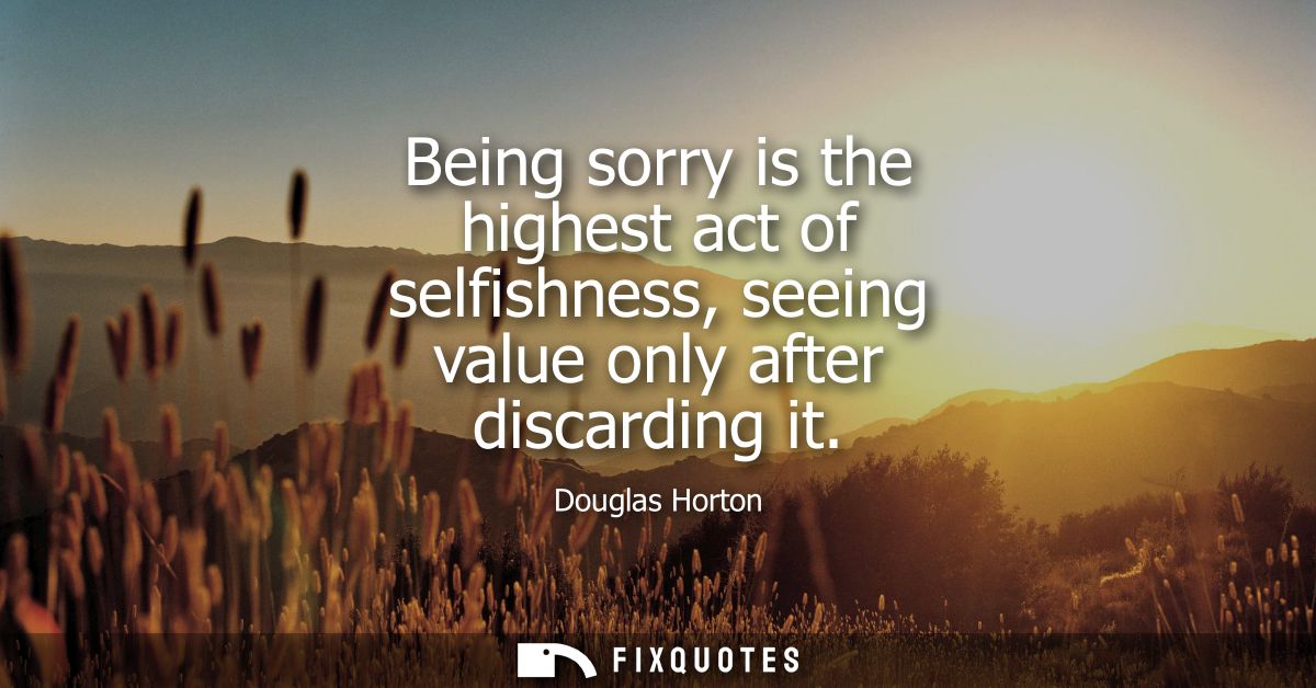 Being sorry is the highest act of selfishness, seeing value only after discarding it