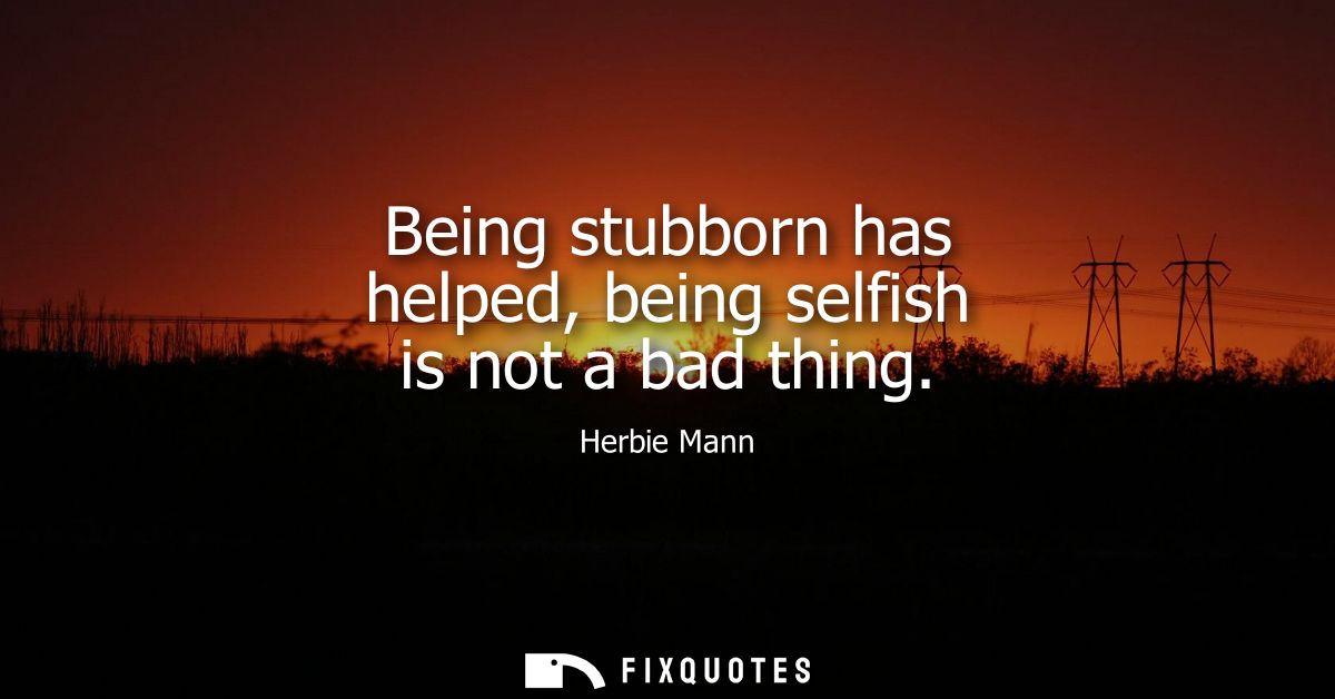 Being stubborn has helped, being selfish is not a bad thing
