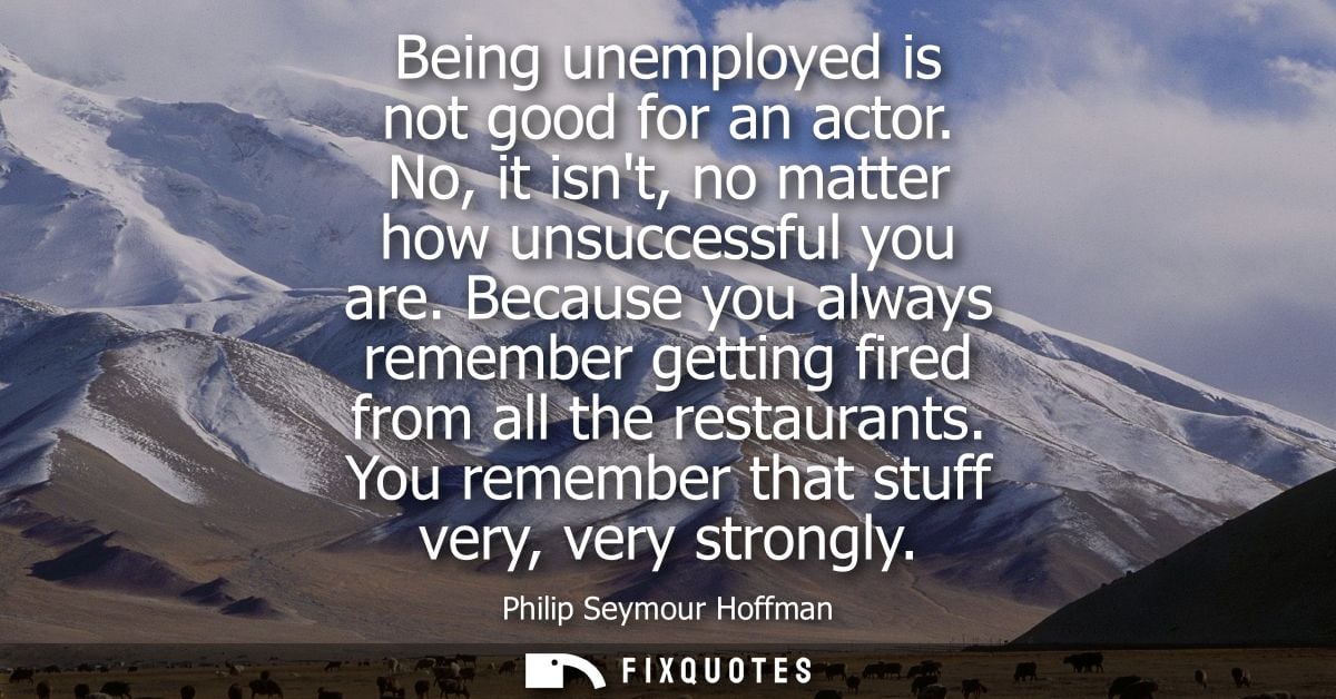 Being unemployed is not good for an actor. No, it isnt, no matter how unsuccessful you are. Because you always remember 