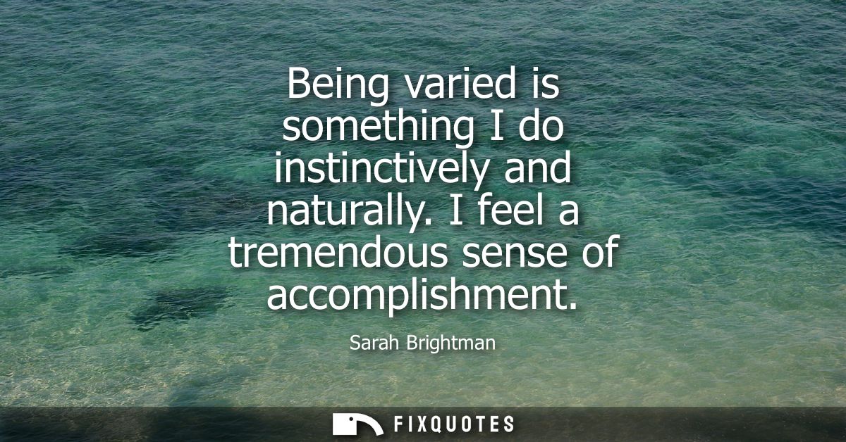 Being varied is something I do instinctively and naturally. I feel a tremendous sense of accomplishment