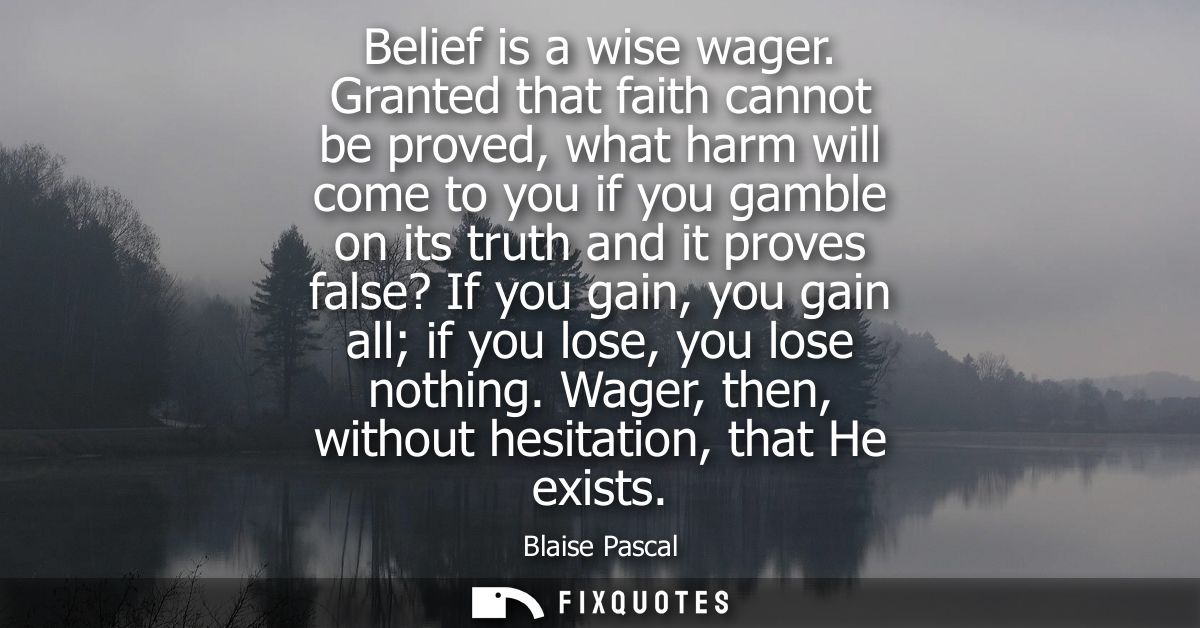 Belief is a wise wager. Granted that faith cannot be proved, what harm will come to you if you gamble on its truth and i