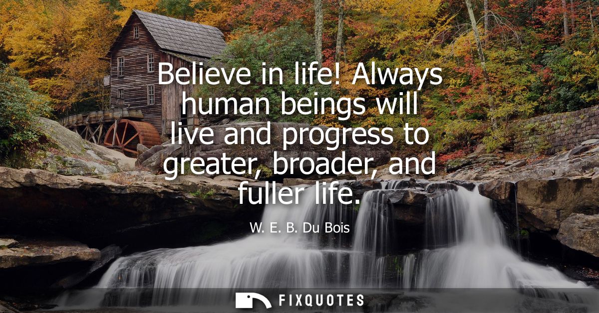 Believe in life! Always human beings will live and progress to greater, broader, and fuller life
