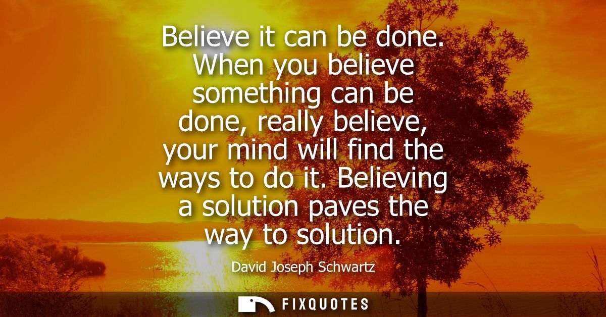 Believe it can be done. When you believe something can be done, really believe, your mind will find the ways to do it.