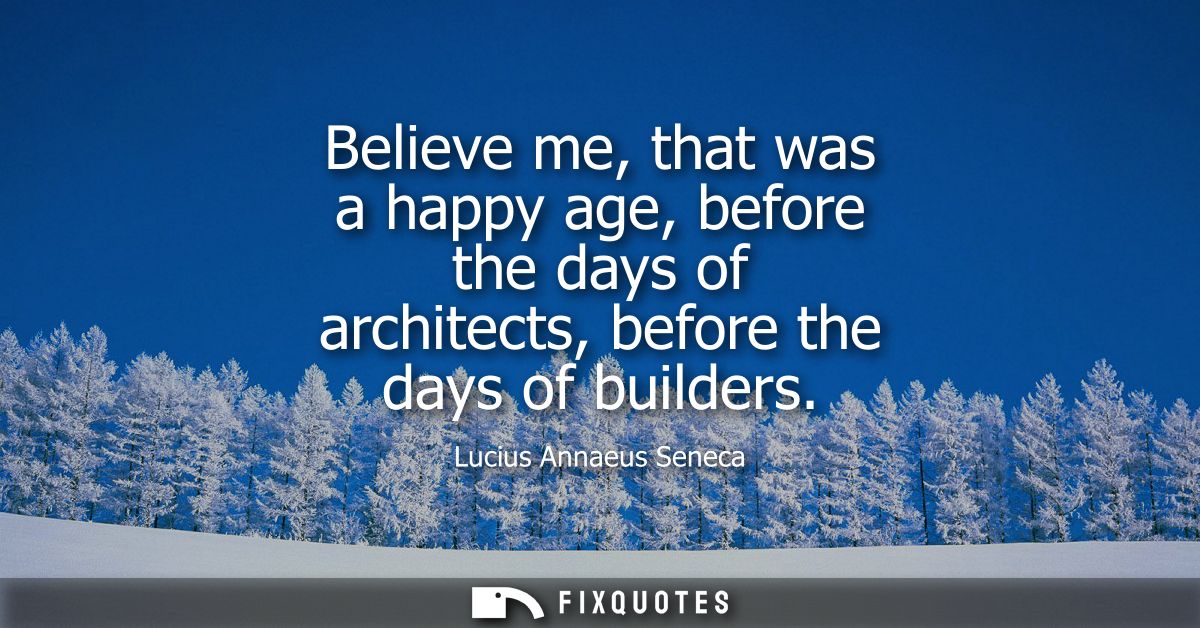 Believe me, that was a happy age, before the days of architects, before the days of builders