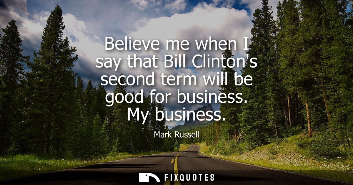 Believe me when I say that Bill Clintons second term will be good for business. My business