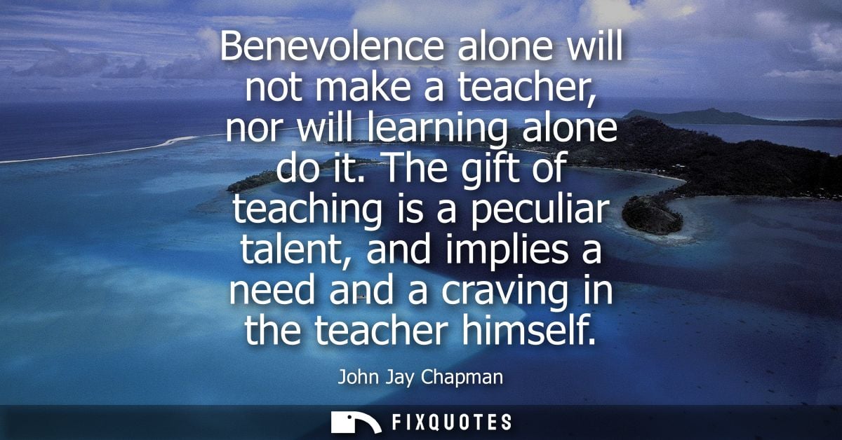 Benevolence alone will not make a teacher, nor will learning alone do it. The gift of teaching is a peculiar talent, and