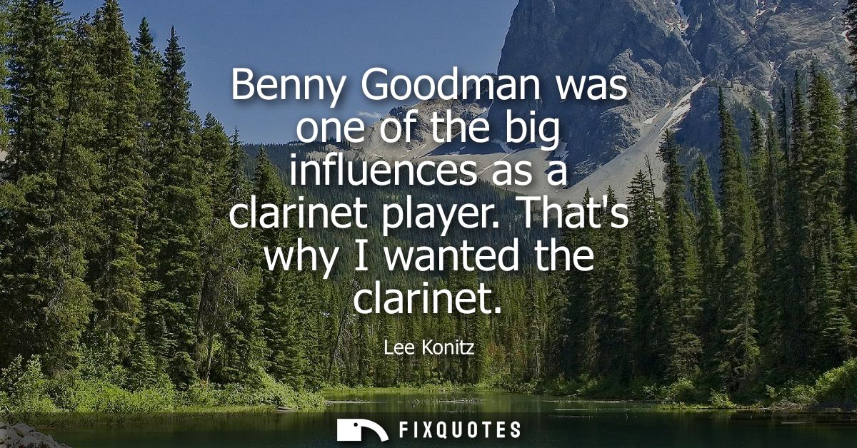 Benny Goodman was one of the big influences as a clarinet player. Thats why I wanted the clarinet