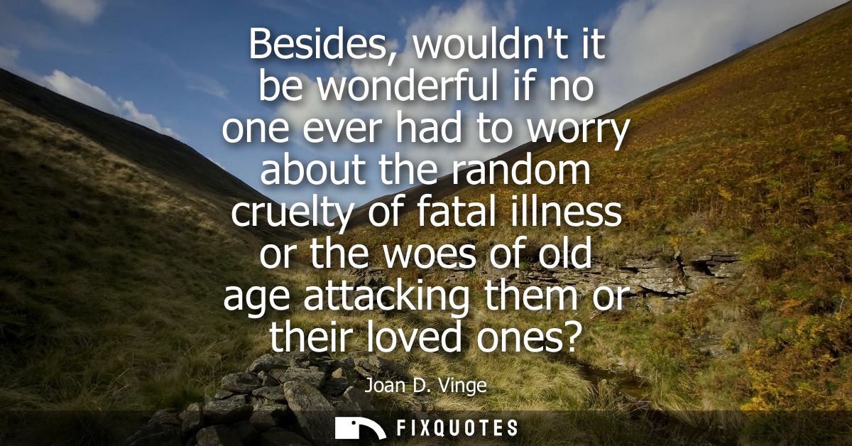 Besides, wouldnt it be wonderful if no one ever had to worry about the random cruelty of fatal illness or the woes of ol
