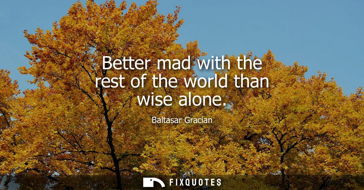Better mad with the rest of the world than wise alone