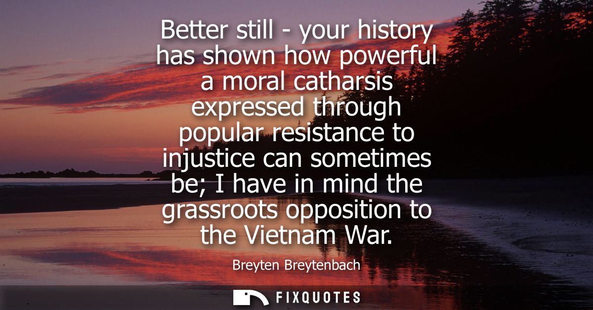Better still - your history has shown how powerful a moral catharsis expressed through popular resistance to injustice c