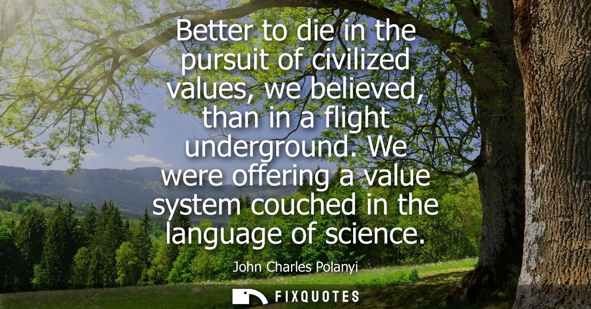 Better to die in the pursuit of civilized values, we believed, than in a flight underground. We were offering a value sy