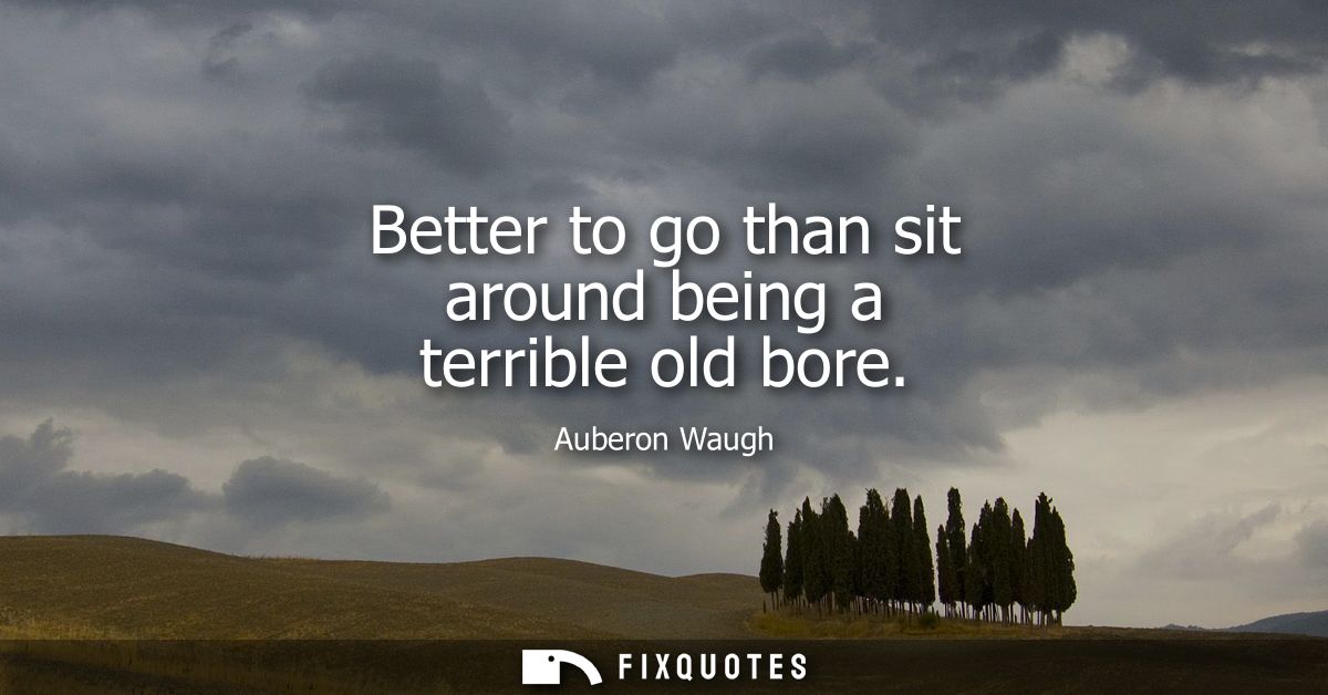 Better to go than sit around being a terrible old bore