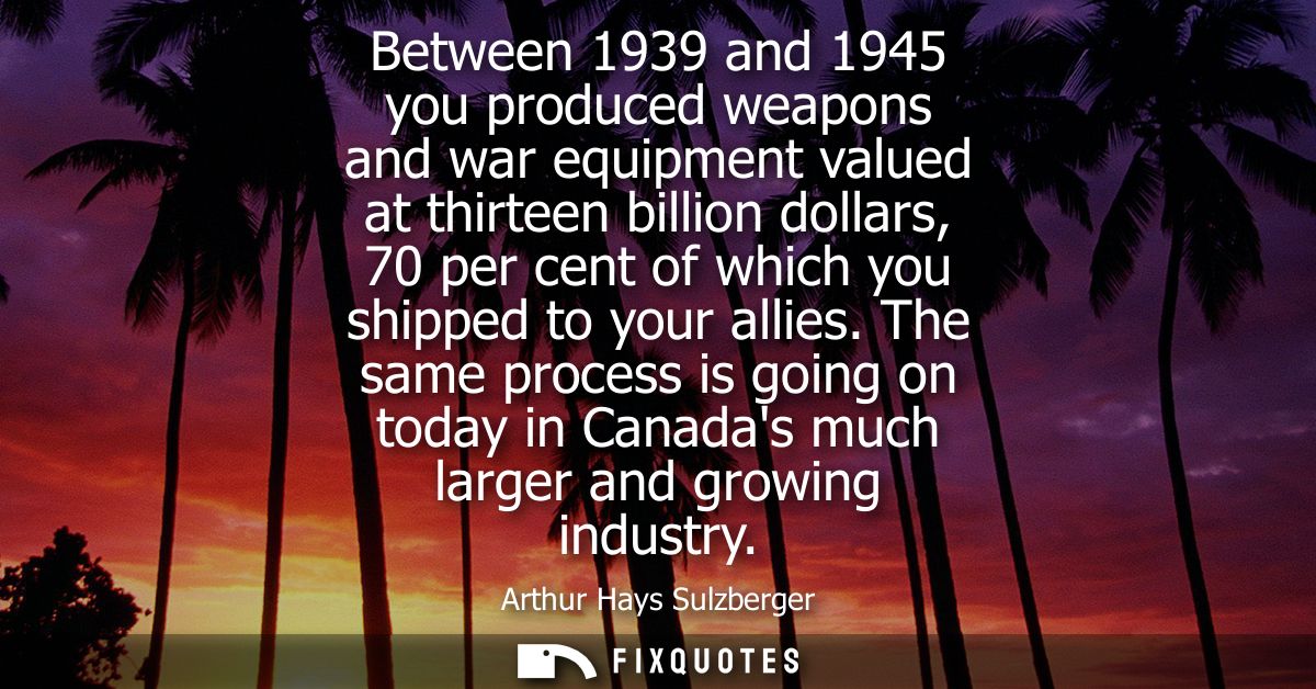 Between 1939 and 1945 you produced weapons and war equipment valued at thirteen billion dollars, 70 per cent of which yo