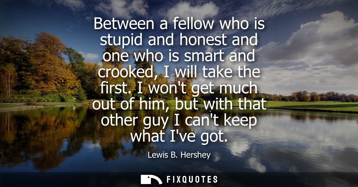 Between a fellow who is stupid and honest and one who is smart and crooked, I will take the first. I wont get much out o