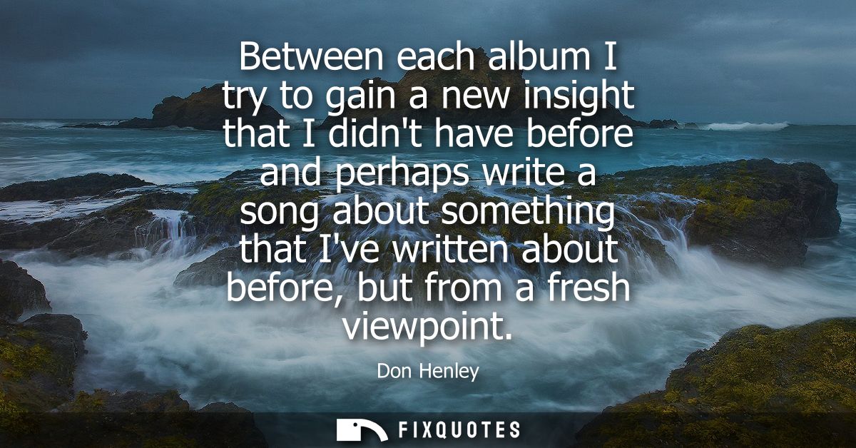 Between each album I try to gain a new insight that I didnt have before and perhaps write a song about something that Iv