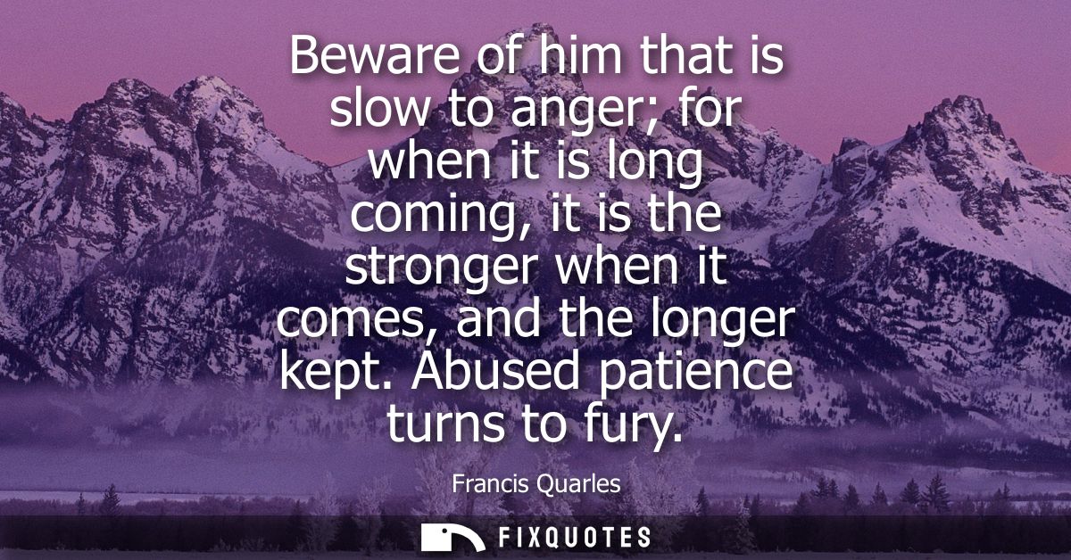 Beware of him that is slow to anger for when it is long coming, it is the stronger when it comes, and the longer kept. A