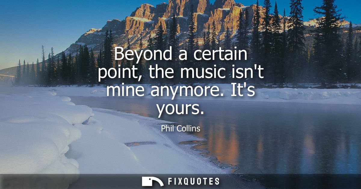 Beyond a certain point, the music isnt mine anymore. Its yours