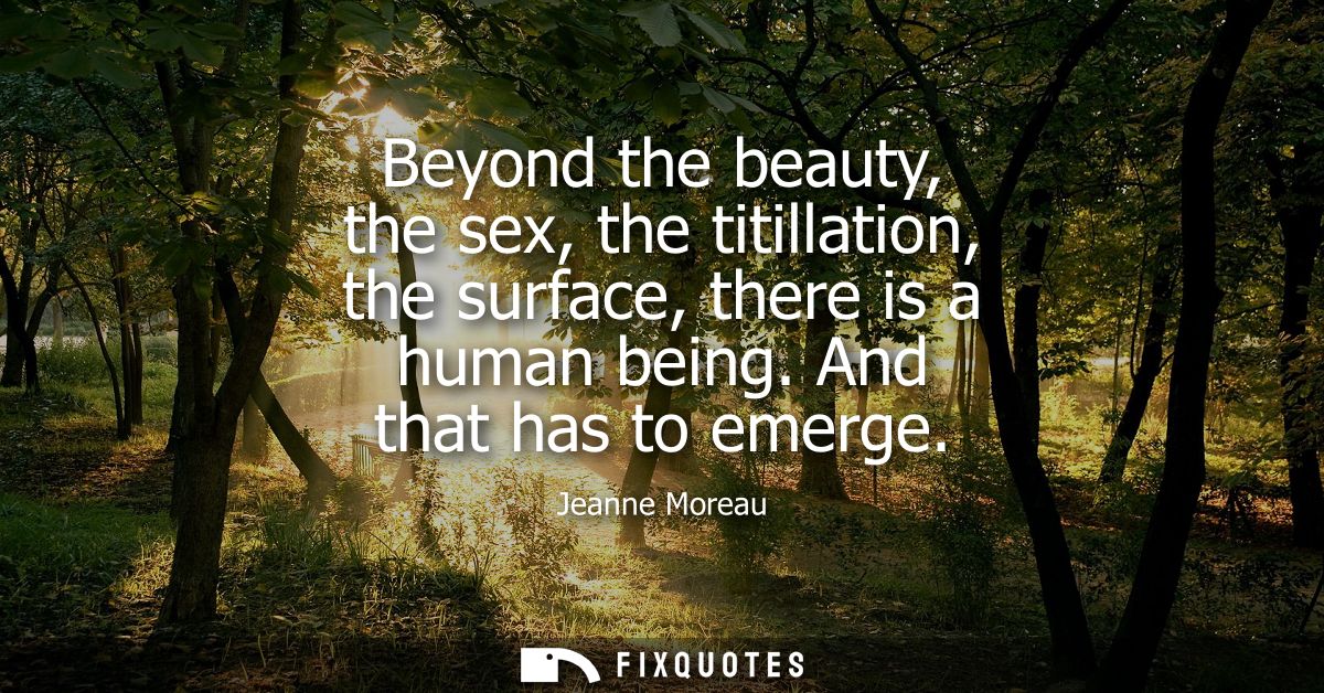 Beyond the beauty, the sex, the titillation, the surface, there is a human being. And that has to emerge