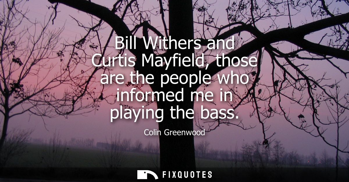 Bill Withers and Curtis Mayfield, those are the people who informed me in playing the bass