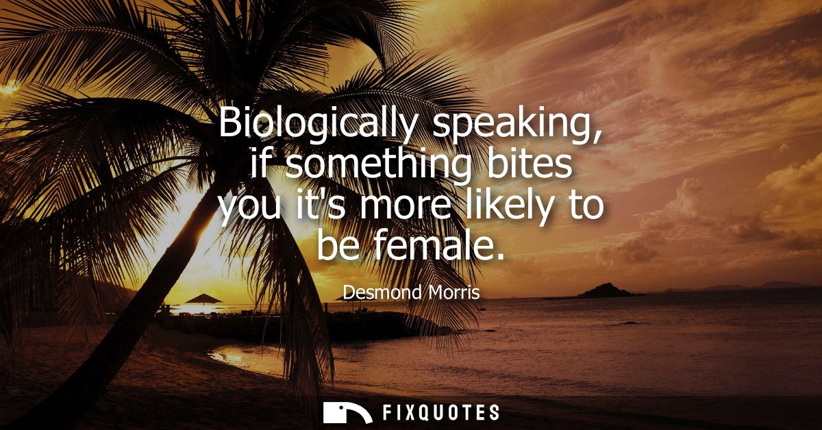 Biologically speaking, if something bites you its more likely to be female