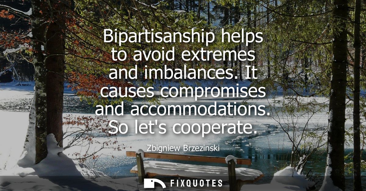 Bipartisanship helps to avoid extremes and imbalances. It causes compromises and accommodations. So lets cooperate