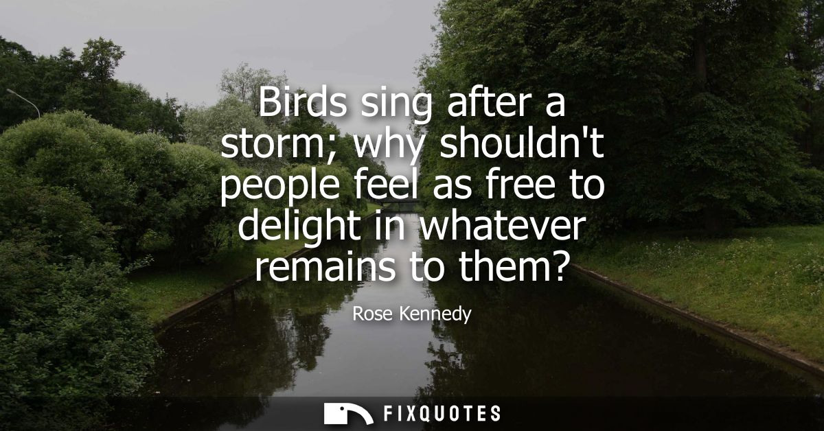 Birds sing after a storm why shouldnt people feel as free to delight in whatever remains to them?