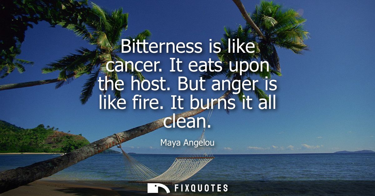 Bitterness is like cancer. It eats upon the host. But anger is like fire. It burns it all clean