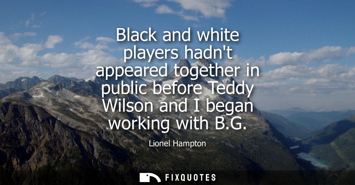 Black and white players hadnt appeared together in public before Teddy Wilson and I began working with B.G