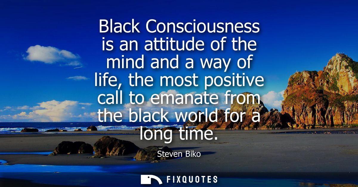 Black Consciousness is an attitude of the mind and a way of life, the most positive call to emanate from the black world