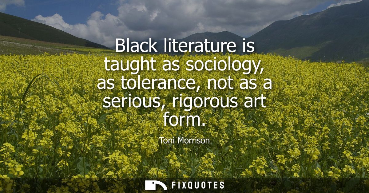 Black literature is taught as sociology, as tolerance, not as a serious, rigorous art form