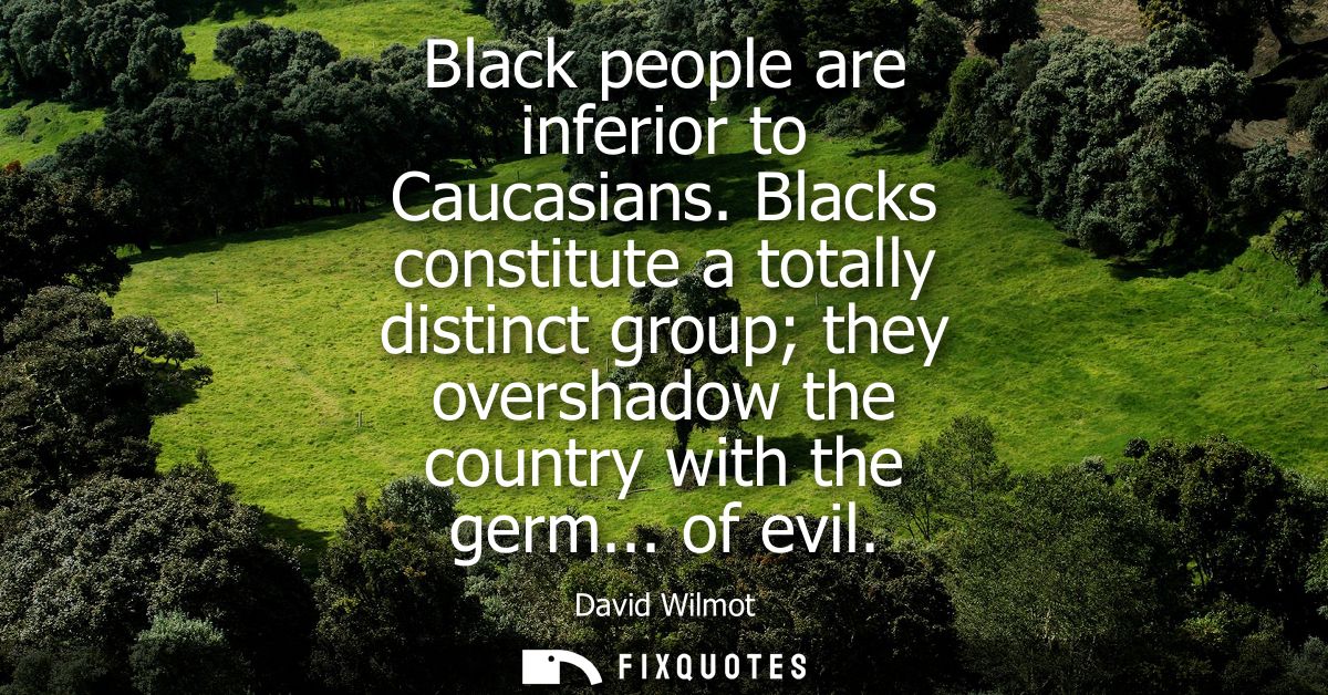Black people are inferior to Caucasians. Blacks constitute a totally distinct group they overshadow the country with the