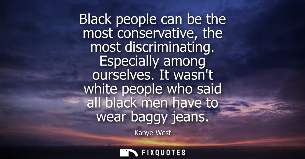 Black people can be the most conservative, the most discriminating. Especially among ourselves. It wasnt white people wh