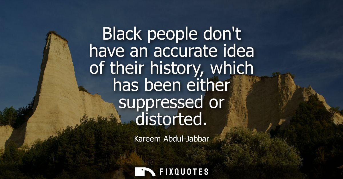 Black people dont have an accurate idea of their history, which has been either suppressed or distorted
