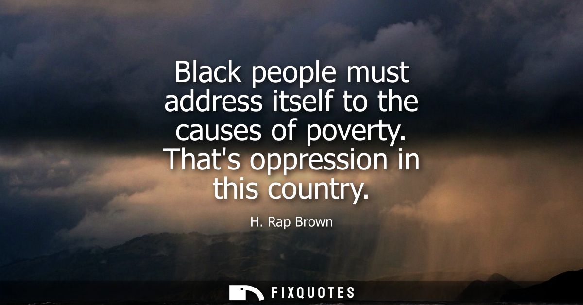 Black people must address itself to the causes of poverty. Thats oppression in this country